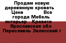 Продам новую деревянную кровать  › Цена ­ 13 850 - Все города Мебель, интерьер » Кровати   . Ярославская обл.,Переславль-Залесский г.
